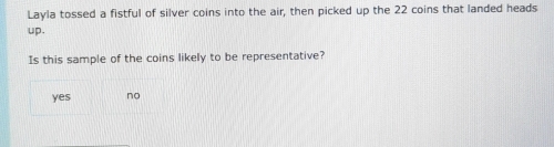 Layla tossed a fistful of silver coins into the air, then picked up the 22 coins that landed heads
up.
Is this sample of the coins likely to be representative?
yes no