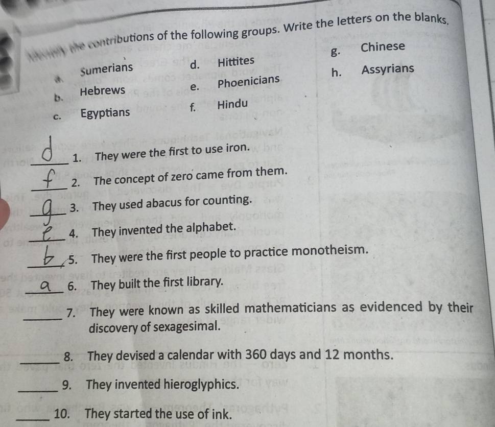 My the contributions of the following groups. Write the letters on the blanks.
Sumerians d. Hittites g. Chinese
b. Hebrews e. Phoenicians h. Assyrians
c. Egyptians f. Hindu
_
1. They were the first to use iron.
_
2. The concept of zero came from them.
_
3. They used abacus for counting.
_
4. They invented the alphabet.
_
5. They were the first people to practice monotheism.
_
6. They built the first library.
_
7. They were known as skilled mathematicians as evidenced by their
discovery of sexagesimal.
_
8. They devised a calendar with 360 days and 12 months.
_9. They invented hieroglyphics.
_10. They started the use of ink.