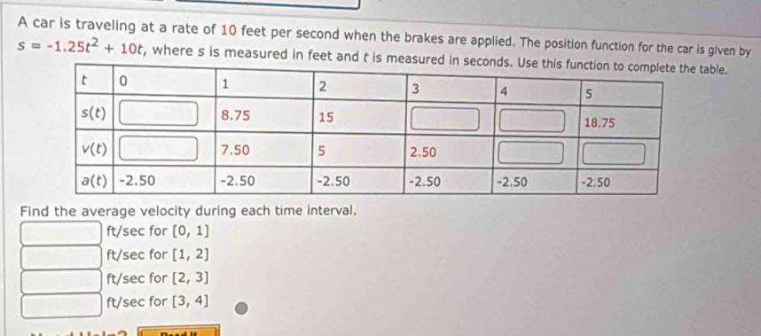 A car is traveling at a rate of 10 feet per second when the brakes are applied. The position function for the car is given by
s=-1.25t^2+10t , where s is measured in feet and t is measurble.
Find the average velocity during each time interval.
ft/sec for [0,1]
ft/sec for [1,2]
ft/sec for [2,3]
x^-+4^(-1)/2 ft/sec for [3,4]