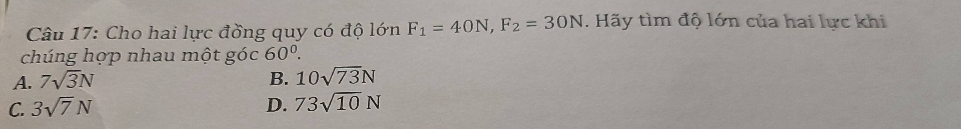 Cho hai lực đồng quy có độ lớn F_1=40N, F_2=30N. Hãy tìm độ lớn của hai lực khi
chúng hợp nhau một góc 60^0.
A. 7sqrt(3)N B. 10sqrt(73)N
C. 3sqrt(7)N D. 73sqrt(10)N