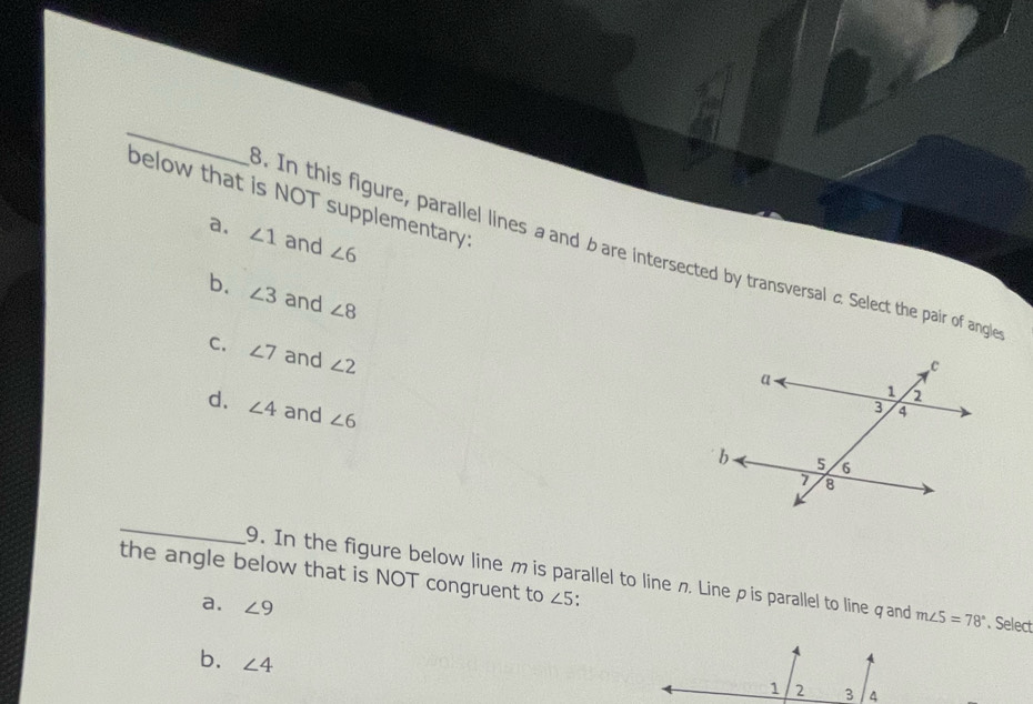 below that is NOT supplementary?
a. ∠ 1 and ∠ 6. In this figure, parallel lines a and bare intersected by transversal c. Select the pair of angle
b. ∠ 3 and ∠ 8
C. ∠ 7 and ∠ 2
d. ∠ 4 and ∠ 6
_
the angle below that is NOT congruent to ∠ 5
9. In the figure below line m is parallel to line の Lineρ is parallel to line q and m∠ 5=78°. Select
a. ∠ 9
b. ∠ 4
1 2 3 4