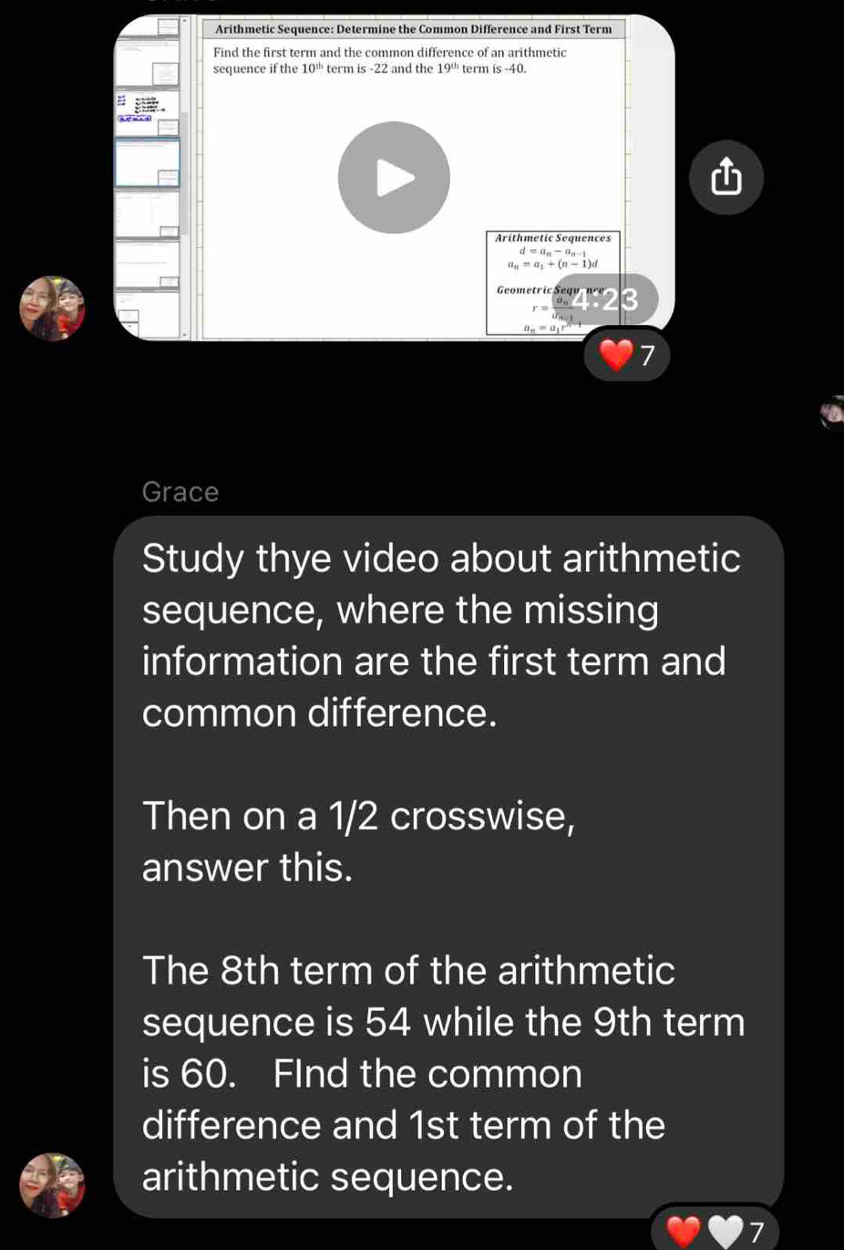 Arithmetic Sequence: Determine the Common Difference and First Term 
Find the first term and the common difference of an arithmetic 
sequence if the 10^(th) term i 2 and the 19^(th) term is-40. 
Arithmetic Sequences
d=a_n-a_n-1
a_n=a_1+(n-1)d
Gometr ic Sequ , n c
a_n=a_1r
7 
Grace 
Study thye video about arithmetic 
sequence, where the missing 
information are the first term and 
common difference. 
Then on a 1/2 crosswise, 
answer this. 
The 8th term of the arithmetic 
sequence is 54 while the 9th term 
is 60. FInd the common 
difference and 1st term of the 
arithmetic sequence.