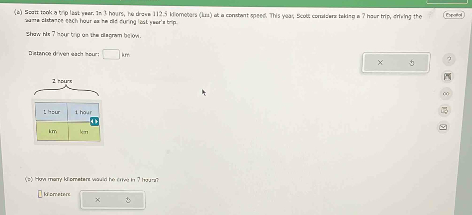 Scott took a trip last year. In 3 hours, he drove 112.5 kilometers (km) at a constant speed. This year, Scott considers taking a 7 hour trip, driving the Español 
same distance each hour as he did during last year's trip. 
Show his 7 hour trip on the diagram below. 
Distance driven each hour : □ km ? 
×
2 hours
(b) How many kilometers would he drive in 7 hours?
kilometers
×