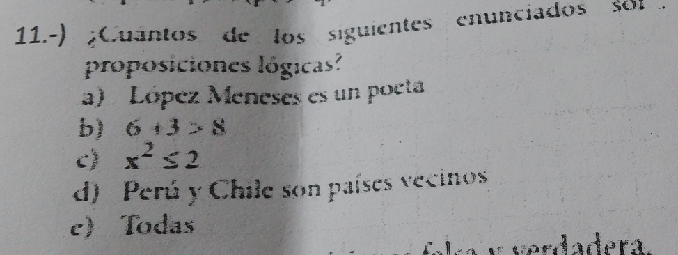 11.-) ¿Cuántos de los siguientes enunciados so 
proposiciones lógicas?
a) López Meneses es un poeta
b) 6+3>8
c) x^2≤ 2
d) Perú y Chile son países vecinos
c Todas
v r a dera.