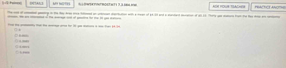 [−/2 Paints] DETAILS MY NOTES ILLOWSKYINTROSTAT1 7.3.084.HW. ASK YOUR TEACHER PRACTICE ANOTHE
The coss of usasled gassing in the Bay Area once followed an unknown distribution with a mean of $4.59 and a standard deviation of $0.10. Thirty gas stations from the Ray Area ara randomy
chosan. We are interested in the everage cast of gasoline for the 30 gas stations.
Fnd the prsusility that the everage price for 30 gas stations is less than $4.54.
0 3085
0.0915
0990