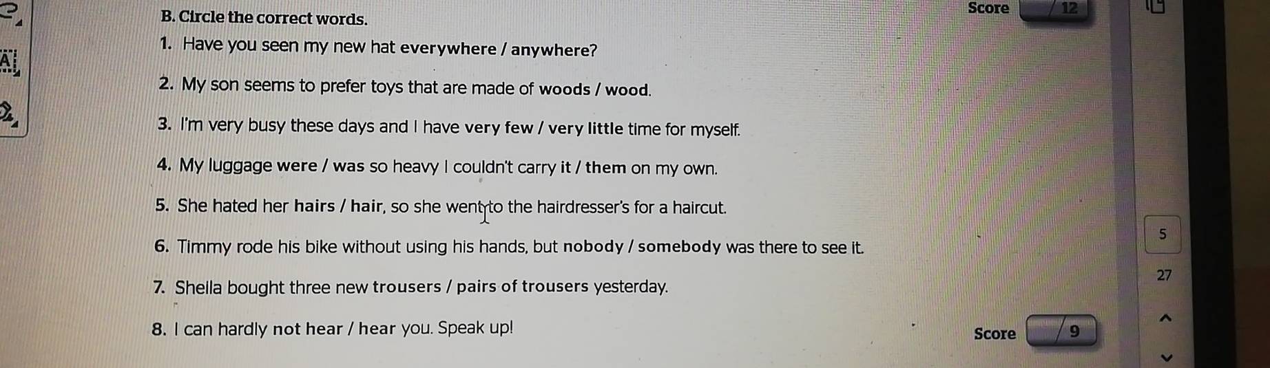 Score 12 
3 B. Circle the correct words. 
1. Have you seen my new hat everywhere / anywhere? 
Ai 
2. My son seems to prefer toys that are made of woods / wood. 
2 
3. I'm very busy these days and I have very few / very little time for myself. 
4. My luggage were / was so heavy I couldn't carry it / them on my own. 
5. She hated her hairs / hair, so she went to the hairdresser's for a haircut. 
5 
6. Timmy rode his bike without using his hands, but nobody / somebody was there to see it. 
27 
7. Shella bought three new trousers / pairs of trousers yesterday. 
8. I can hardly not hear / hear you. Speak up! Score 9