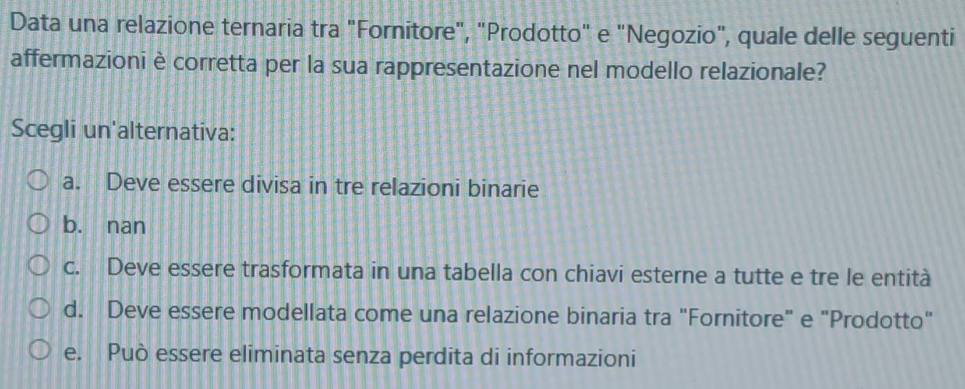 Data una relazione ternaria tra "Fornitore", "Prodotto" e "Negozio", quale delle seguenti
affermazioni è corretta per la sua rappresentazione nel modello relazionale?
Scegli un'alternativa:
a. Deve essere divisa in tre relazioni binarie
b. nan
c. Deve essere trasformata in una tabella con chiavi esterne a tutte e tre le entità
d. Deve essere modellata come una relazione binaria tra "Fornitore" e "Prodotto"
e. Può essere eliminata senza perdita di informazioni