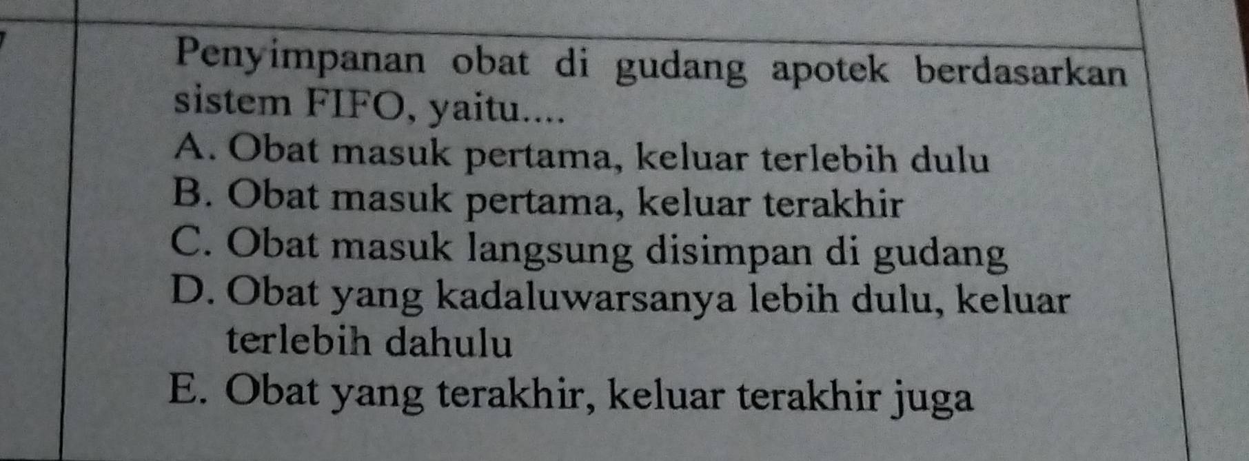 Penyimpanan obat di gudang apotek berdasarkan
sistem FIFO, yaitu....
A. Obat masuk pertama, keluar terlebih dulu
B. Obat masuk pertama, keluar terakhir
C. Obat masuk langsung disimpan di gudang
D. Obat yang kadaluwarsanya lebih dulu, keluar
terlebih dahulu
E. Obat yang terakhir, keluar terakhir juga