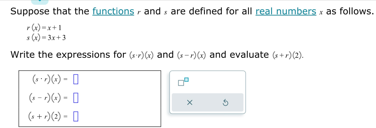 Suppose that the functions , and ₄ are defined for all real numbers x as follows.
r(x)=x+1
s(x)=3x+3
Write the expressions for (s· r)(x) and (s-r)(x) and evaluate (s+r)(2).
(s· r)(x)=□
(s-r)(x)=□
×
(s+r)(2)=□