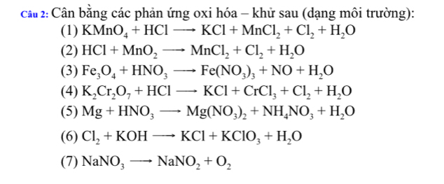 Cần bằng các phản ứng oxi hóa - khử sau (dạng môi trường): 
(1) KMnO_4+HClto KCl+MnCl_2+Cl_2+H_2O
(2) HCl+MnO_2to MnCl_2+Cl_2+H_2O
(3) Fe_3O_4+HNO_3to Fe(NO_3)_3+NO+H_2O
(4) K_2Cr_2O_7+HClto KCl+CrCl_3+Cl_2+H_2O
(5) Mg+HNO_3to Mg(NO_3)_2+NH_4NO_3+H_2O
(6) Cl_2+KOHto KCl+KClO_3+H_2O
(7) NaNO_3to NaNO_2+O_2