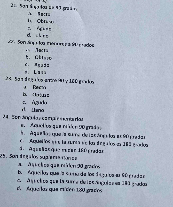 1+)(2)
21. Son ángulos de 90 grados
a. Recto
b. Obtuso
c. Agudo
d. Llano
22. Son ángulos menores a 90 grados
a. Recto
b. Obtuso
c. Agudo
d. Llano
23. Son ángulos entre 90 y 180 grados
a. Recto
b. Obtuso
c. Agudo
d. Llano
24. Son ángulos complementarios
a. Aquellos que miden 90 grados
b. Aquellos que la suma de los ángulos es 90 grados
c. Aquellos que la suma de los ángulos es 180 grados
d. Aquellos que miden 180 grados
25. Son ángulos suplementarios
a. Aquellos que miden 90 grados
b. Aquellos que la suma de los ángulos es 90 grados
c. Aquellos que la suma de los ángulos es 180 grados
d. Aquellos que miden 180 grados