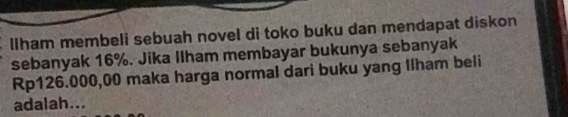 lIham membeli sebuah novel di toko buku dan mendapat diskon 
sebanyak 16%. Jika Ilham membayar bukunya sebanyak
Rp126.000,00 maka harga normal dari buku yang Ilham beli 
adalah...