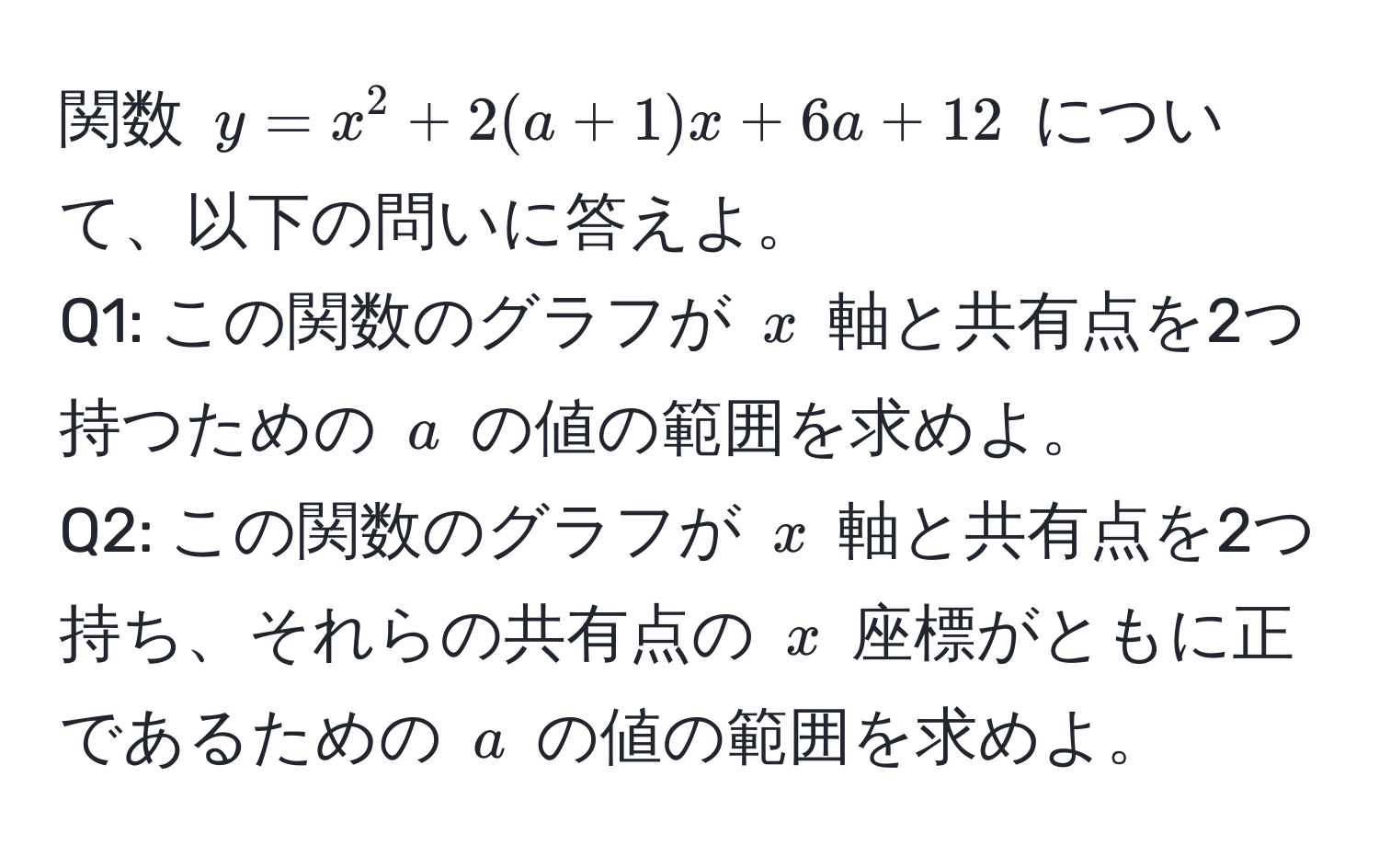 関数 $y = x^2 + 2(a + 1)x + 6a + 12$ について、以下の問いに答えよ。  
Q1: この関数のグラフが $x$ 軸と共有点を2つ持つための $a$ の値の範囲を求めよ。  
Q2: この関数のグラフが $x$ 軸と共有点を2つ持ち、それらの共有点の $x$ 座標がともに正であるための $a$ の値の範囲を求めよ。