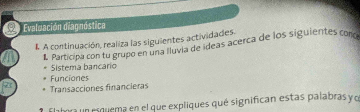 Evaluación diagnóstica 
1 A continuación, realiza las siguientes actividades. 
1. Participa con tu grupo en una lluvia de ideas acerca de los siguientes conce 
Sistema bancario 
Funciones 
Transacciones financieras 
a sietora n es quema en el que expliques qué significan estas palabras y o