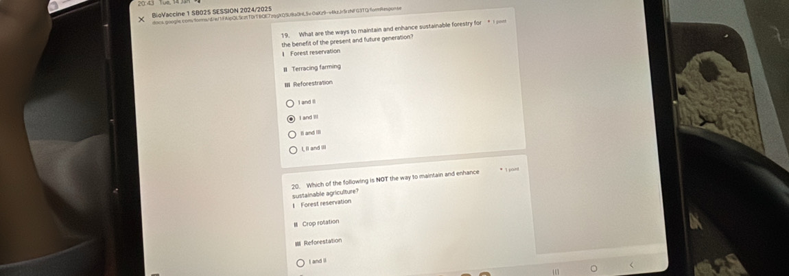 20:43 Tue, 1
BioVaccine 1 SB025 SESSION 2024/2025
docs.google.com/forms/d/e/1FAlpQLScztTDrTBQE7zqgXQ5UBa0HL5v0aXz9-v4kzJr5rzNFG3TQ/formResponse
19. What are the ways to maintain and enhance sustainable forestry for I pom
the benefit of the present and future generation?
1 Forest reservation
11 Terracing farming
III Reforestration
I and Il
I and Ill
Il and III
I, ll and Ill
20. Which of the following is NOT the way to maintain and enhance * 1 point
I Forest reservation sustainable agriculture?
Crop rotation
Reforestation
I and ll
a
