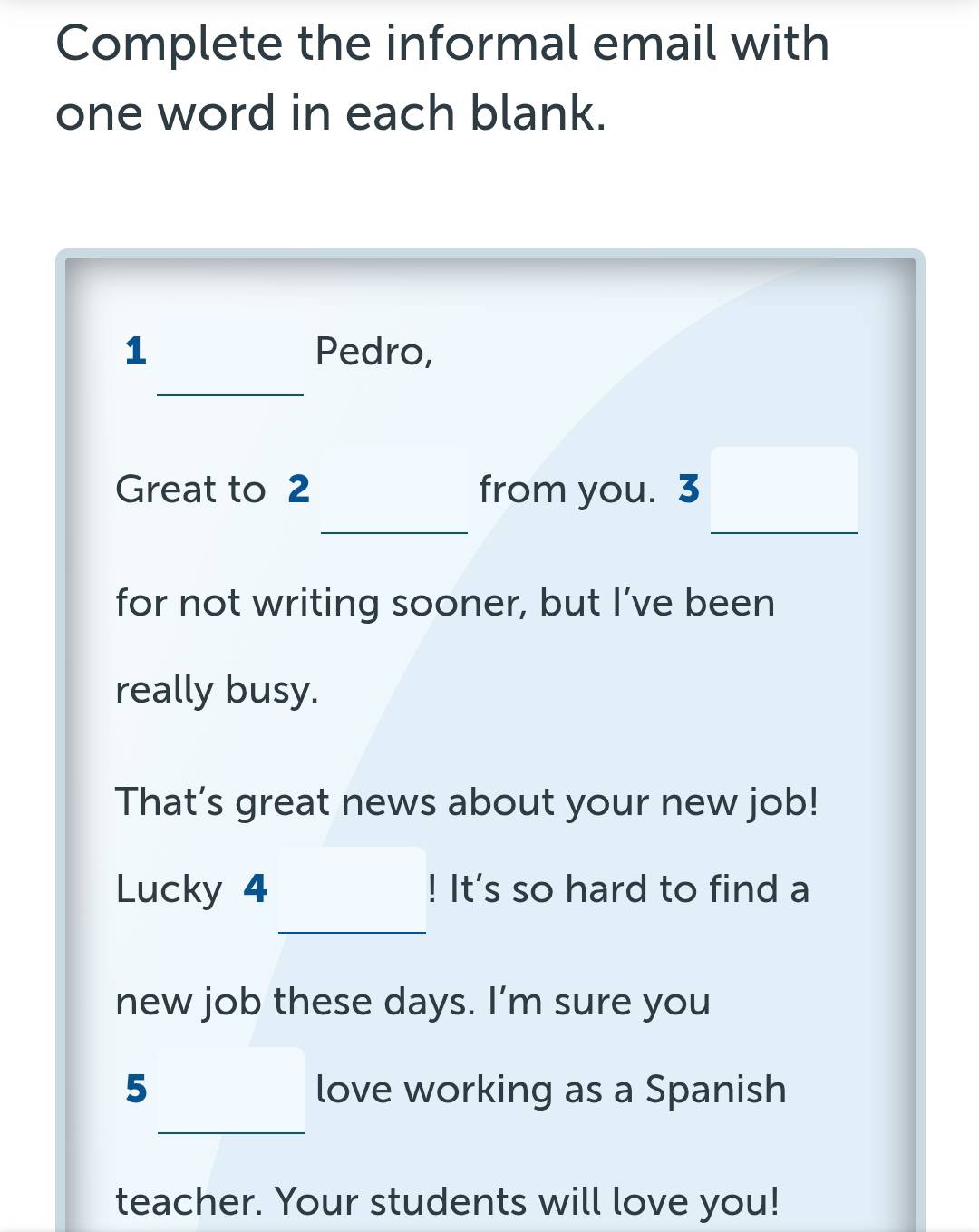 Complete the informal email with 
one word in each blank. 
1 Pedro, 
_ 
Great to 2 _from you. 3 □ _ 
for not writing sooner, but I’ve been 
really busy. 
That’s great news about your new job! 
Lucky 4 _ □ ! ! It's so hard to find a 
new job these days. I’m sure you 
5_  love working as a Spanish 
teacher. Your students will love you!