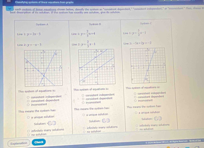 Classifying systems of linear equations from graphs
reach system of linear equations shown below, classify the system as "consistent dependent," "consistent independent," or "inconsistent." Then, choose th
best description of its solution. If the system has exactly one solution, give its solution.
System A System B System C
Line 1:y=2x-3 Line 1:y= 2/3 x+4 Line 1:y= 5/2 x-1
Line 2:y=-x-3 Line 2: y= 2/3 x-1 Line :-5x+2y=-2
This system of equations is: This system of equations is: This system of equations is:
consistent independent consistent independent consistent independent
consistent dependent consistent dependent consistent dependent
inconsistent inconsistent inconsistent
This means the system has: This means the system has: This means the system has:
a unique solution a unique solution a unique solution
Solution: Solution: Solution:
infinitely many solutions infinitely many solutions infinitely many solutions
no solution no solution no solution
Explanation Check
© 2024 McGraw Hill LLC. All Rights Reserved. Terms of Use