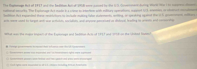 The Espionage Act of 1917 and the Sedition Act of 1918 were passed by the U.S. Government during World War I to suppress dissent
national security. The Espionage Act made it a crime to interfere with military operations, support U.S. enemies, or obstruct recruitment
Sedition Act expanded these restrictions to include making false statements, writing, or speaking against the U.S. government, military.
acts were used to target anti-war activists, socialists, and anyone perceived as disloyal, leading to arrests and censorship
What was the major impact of the Espionage and Sedition Acts of 1917 and 1918 on the United States?
Foreign governments increased their influence over the US Government
Government power was expanded and 1st Amendment rights were supressed
Government powers were limited and free speech and press were encouraged
Civil rights were expanded to all U.S. citizens including African Americans