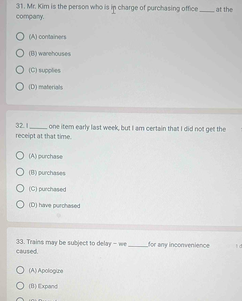 Mr. Kim is the person who is in charge of purchasing office_ at the
company.
(A) containers
(B) warehouses
(C) supplies
(D) materials
32. 1_ one item early last week, but I am certain that I did not get the
receipt at that time.
(A) purchase
(B) purchases
(C) purchased
(D) have purchased
33. Trains may be subject to delay - we _for any inconvenience 1 d
caused.
(A) Apologize
(B) Expand