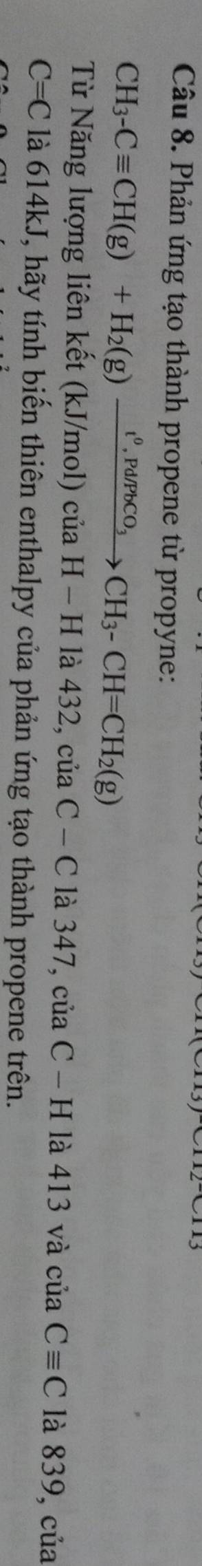 Phản ứng tạo thành propene từ propyne:
CH_3-Cequiv CH(g)+H_2(g)xrightarrow t^0, Pd/PbCO_3CH_3-CH=CH_2(g)
Từ Năng lượng liên kết (kJ/mol) của H-Hla432,ciaC-C là 347, củ aC-H là 413 và cuaCequiv C là 839, của
C=C là 614kJ, hãy tính biến thiên enthalpy của phản ứng tạo thành propene trên.