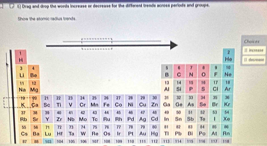 Drag and drop the words Increase or decrease for the different trends across periods and groups. 
Show the atomic radius trends. 
= increase 
[] decrease
87 88 103 104 105 106 107 108 109 110 111 112 113 114 115 116 117 118