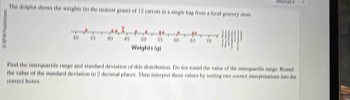 Atterpe 5 
The dotplot shows the weights (to the nearest gram) of 12 carrots in a single bag from a local grocery store.
30 39 40 49 50 55 60 65 7o
Weights (g) 
Find the interquartile range and standard deviation of this distribution. Do not round the value of the interquartile range. Round 
the value of the standard deviation to 2 decimal places. Then interpret these values by sorting two correct interpretations into the 
correct boxes.