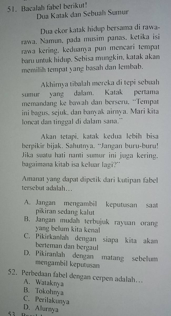 Bacalah fabel berikut!
Dua Katak dan Sebuah Sumur
Dua ekor katak hidup bersama di rawa-
rawa. Namun, pada musim panas. ketika isi
rawa kering. keduanya pun mencari tempat
baru untuk hidup. Sebisa mungkin. katak akan
memilih tempat yang basah dan lembab.
Akhirnya tibalah mereka di tepi sebuah
sumur yang dalam. Katak pertama
memandang ke bawah dan berseru. “Tempat
ini bagus, sejuk, dan banyak airnya. Mari kita
loncat dan tinggal di dalam sana."
Akan tetapi, katak kedua lebih bisa
berpikir bijak. Sahutnya. ``Jangan buru-buru!
Jika suatu hati nanti sumur ini juga kering.
bagaimana kitab isa keluar lagi?"
Amanat yang dapat dipetik dari kutipan fabel
tersebut adalah...
A. Jangan mengambil keputusan saat
pikiran sedang kalut
B. Jangan mudah terbujuk rayuan oran
yang belum kita kenal
C. Pikirkanlah dengan siapa kita akan
berteman dan bergaul
D. Pikiranlah dengan matang sebelum
mengambil keputusan
52. Perbedaan fabel dengan cerpen adalah….
A. Wataknya
B. Tokohnya
C. Perilakunya
D. Alurnya
53 D