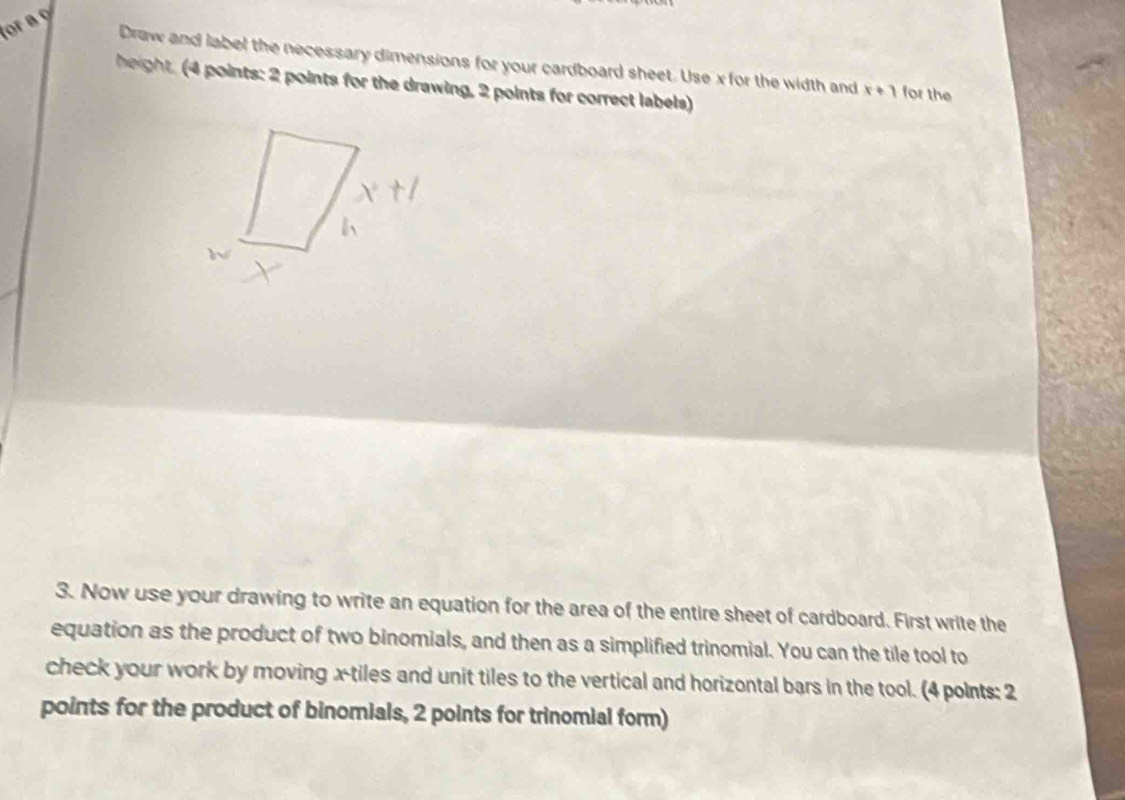 or a 9 
Draw and label the necessary dimensions for your cardboard sheet. Use x for the width and x+1 for the 
height. 4 points: 2 points for the drawing, 2 points for correct labels) 
3. Now use your drawing to write an equation for the area of the entire sheet of cardboard. First write the 
equation as the product of two binomials, and then as a simplified trinomial. You can the tile tool to 
check your work by moving x -tiles and unit tiles to the vertical and horizontal bars in the tool. (4 polnts: 2 
points for the product of binomials, 2 points for trinomial form)