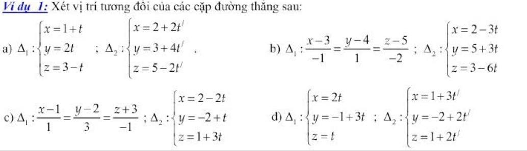 Ví dụ 1: Xét vị trí tương đồi của các cặp đường thăng sau: 
a) △ _1:beginarrayl x=1+t y=2t z=3-tendarray.  ;△ _2:beginarrayl x=2+2t' y=3+4t' z=5-2t'endarray.. △ _1: (x-3)/-1 = (y-4)/1 = (z-5)/-2 ;△ _2:beginarrayl x=2-3t y=5+3t z=3-6tendarray.
b) 
c) △ _1: (x-1)/1 = (y-2)/3 = (z+3)/-1 ;△ _2:beginarrayl x=2-2t y=-2+t z=1+3tendarray. d) △ _1:beginarrayl x=2t y=-1+3t;△ _2:beginarrayl x=1+3t' y=-2+2t' z=1+2t'endarray.