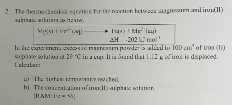 The thermochemical equation for the reaction between magnesium and iron(II) 
sulphate solution as below.
Mg(s)+Fe^(2+)(aq) Fe(s)+Mg^(2+)(aq)
Delta H=-202kJmol^(-1)
In the experiment, excess of magnesium powder is added to 100cm^3 of iron (II) 
sulphate solution at 29°C in a cup. It is found that 1.12 g of iron is displaced. 
Calculate: 
a) The highest temperature reached, 
b) The concentration of iron(II) sulphate solution. 
[RAM: Fe=56]