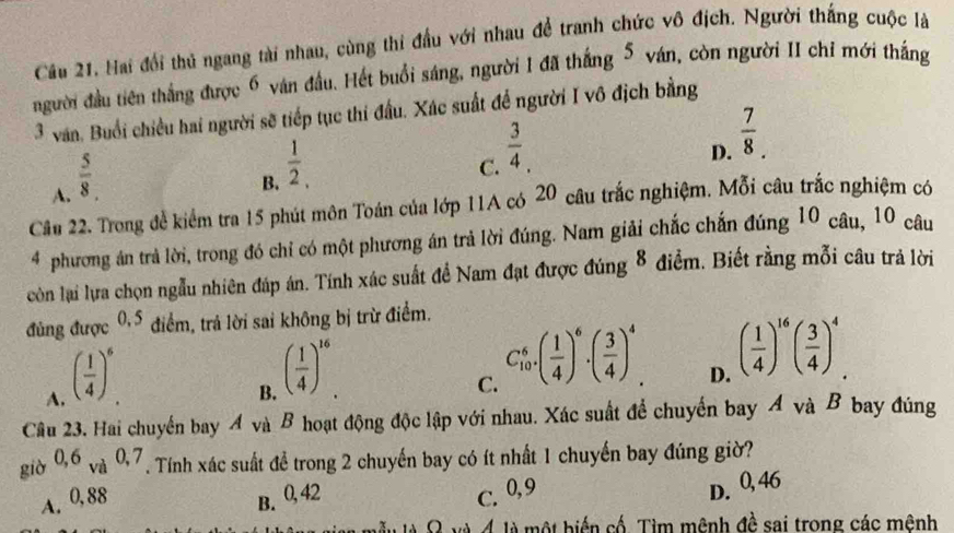 Cầu 21. Hai đổi thủ ngang tài nhau, cùng thi đầu với nhau để tranh chức vô địch. Người thắng cuộc là
người đầu tiên thắng được 6 ván đầu. Hết buổi sáng, người 1 đã thắng 5 ván, còn người II chỉ mới thắng
3 văn. Buổi chiều hai người sẽ tiếp tục thi đấu. Xác suất để người I vô địch bằng
A.  5/8 .
B.  1/2 ,
C.  3/4 .
D.  7/8 .
Cầu 22. Trong đề kiểm tra 15 phút môn Toán của lớp 11A có 20 câu trắc nghiệm. Mỗi câu trắc nghiệm có
4 phương án trả lời, trong đó chỉ có một phương án trả lời đúng. Nam giải chắc chấn đúng 10 câu, 10 câu
còn lại lựa chọn ngẫu nhiên đáp án. Tính xác suất để Nam đạt được đúng 8 điểm. Biết rằng mỗi câu trả lời
đùng được 0.5 điểm, trả lời sai không bị trừ điểm.
A. ( 1/4 )^6
B. ( 1/4 )^16
C. C_(10)^6· ( 1/4 )^6· ( 3/4 )^4
D. ( 1/4 )^16( 3/4 )^4.
Câu 23. Hai chuyến bay A và B hoạt động độc lập với nhau. Xác suất để chuyến bay Á và B bay đúng
giò 0,6_Va0,7. Tính xác suất để trong 2 chuyến bay có ít nhất 1 chuyến bay đúng giờ?
A. 0,88 B. 0,42
C. 0,9
D. 0,46
là Ω và 4 là một biến cố. Tìm mênh đề sai trong các mênh