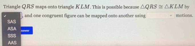 Triangle QRS maps onto triangle KLM. This is possible because △ QRS≌ △ KLM by
, and one congruent figure can be mapped onto another using motions.
SAS
ASA nswer
SSS
AAS