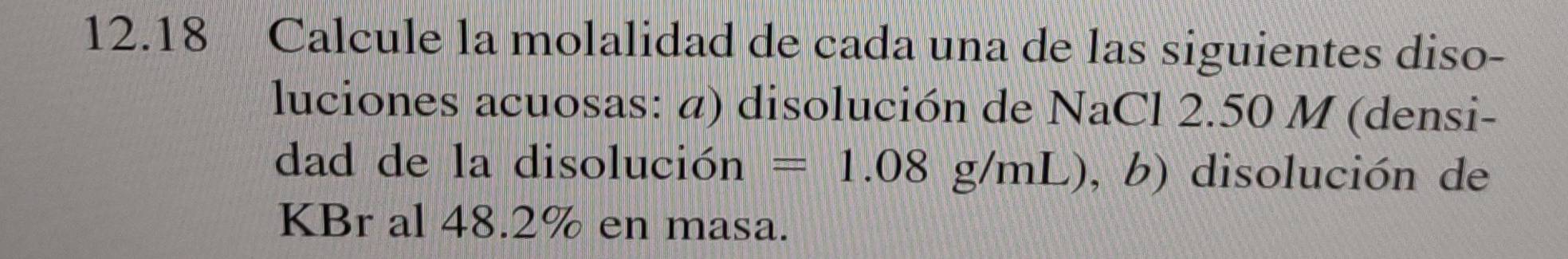 12.18 Calcule la molalidad de cada una de las siguientes diso- 
luciones acuosas: α) disolución de NaCl 2.50 M (densi- 
dad de la disolución =1.08g/mL) , b) disolución de 
KBr al 48.2% en masa.