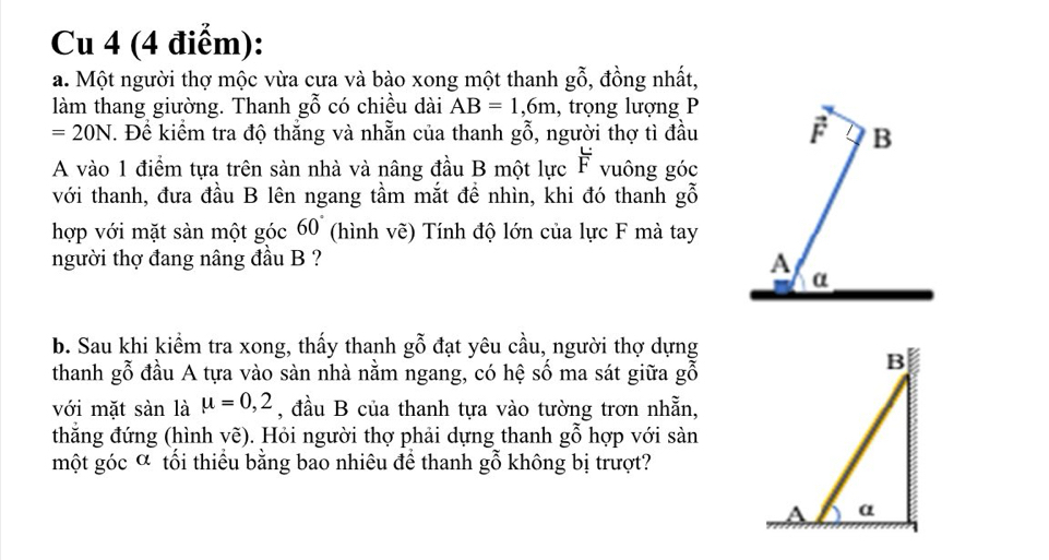 Cu 4 (4 điểm):
a. Một người thợ mộc vừa cưa và bào xong một thanh gwidehat o , đồng nhất,
làm thang giường. Thanh gwidehat O có chiều dài AB=1,6m , trọng lượng P
=20N. Để kiểm tra độ thắng và nhằn của thanh ghat O , người thợ tì đầu
A vào 1 điểm tựa trên sản nhà và nâng đầu B một lực overline F vuông góc
với thanh, đưa đầu B lên ngang tầm mắt đề nhìn, khi đó thanh gỗ
hợp với mặt sàn một góc 60° (hình vẽ) Tính độ lớn của lực F mà tay
người thợ đang nâng đầu B ? 
b. Sau khi kiểm tra xong, thấy thanh gỗ đạt yêu cầu, người thợ dựng
thanh gỗ đầu A tựa vào sàn nhà nằm ngang, có hệ số ma sát giữa gỗ
với mặt sàn là mu =0,2 , đầu B của thanh tựa vào tường trơn nhẵn,
thẳắng đứng (hình vẽ). Hỏi người thợ phải dựng thanh gỗ hợp với sàn
một góc ơ tối thiều bằng bao nhiêu để thanh gỗ không bị trượt?