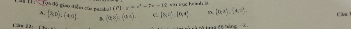 Cầu 11: Tọa độ giao điểm của parabol (P): y=x^2-7x+12 với trục hoành là
A. (3;0);(4;0). B. (0;3);(0;4).
C. (3;0);(0;4). D. (0;3); (4;0). Câu 
Câu 12: Cho ố xà có tung đô bằng −2