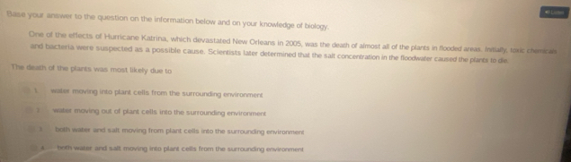 ismes
Base your answer to the question on the information below and on your knowfedge of biology.
One of the effects of Hurricane Katrina, which devastated New Orleans in 2005, was the death of almost all of the plants in flooded areas. Intially, toxic chemicals
and bacteria were suspected as a possible cause. Scientists later determined that the salt concentration in the floodwater caused the plants to die
The death of the plants was most likely due to
1 water moving into plant cells from the surrounding environment
? water moving out of plant cells into the surrounding environment
both water and salt moving from plant cells into the surrounding environment
k both water and salt moving into plant cells from the surrounding environment