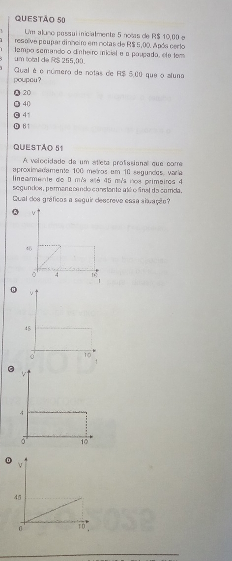 Um aluno possui inicialmente 5 notas de R$ 10,00 e
resolve poupar dinheiro em notas de R$ 5,00. Após certo
tempo somando o dinheiro inicial e o poupado, ele tem
um total de R$ 255,00.
Qual é o número de notas de R$ 5,00 que o aluno
poupou?
A 20
③ 40
0 41
D 61
QUEStÃo 51
A velocidade de um atleta profissional que corre
aproximadamente 100 metros em 10 segundos, varia
linearmente de 0 m/s até 45 m/s nos primeiros 4
segundos, permanecendo constante até o final da corrida.
Qual dos gráficos a seguir descreve essa situação?
B