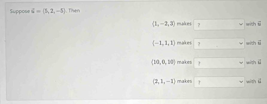 Suppose vector u=langle 5,2,-5rangle. Then
langle 1,-2,3rangle makes ? with vector u
langle -1,1,1rangle makes ? with vector u
langle 10,0,10rangle makes ? with vector u
langle 2,1,-1rangle makes ? with vector u