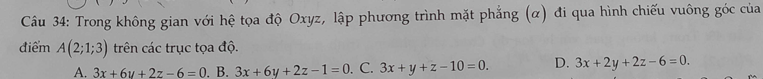 Trong không gian với hệ tọa độ Oxyz, lập phương trình mặt phẳng (α) đi qua hình chiếu vuông góc của
điểm A(2;1;3) trên các trục tọa độ.
A. 3x+6y+2z-6=0. B. 3x+6y+2z-1=0. C. 3x+y+z-10=0.
D. 3x+2y+2z-6=0.