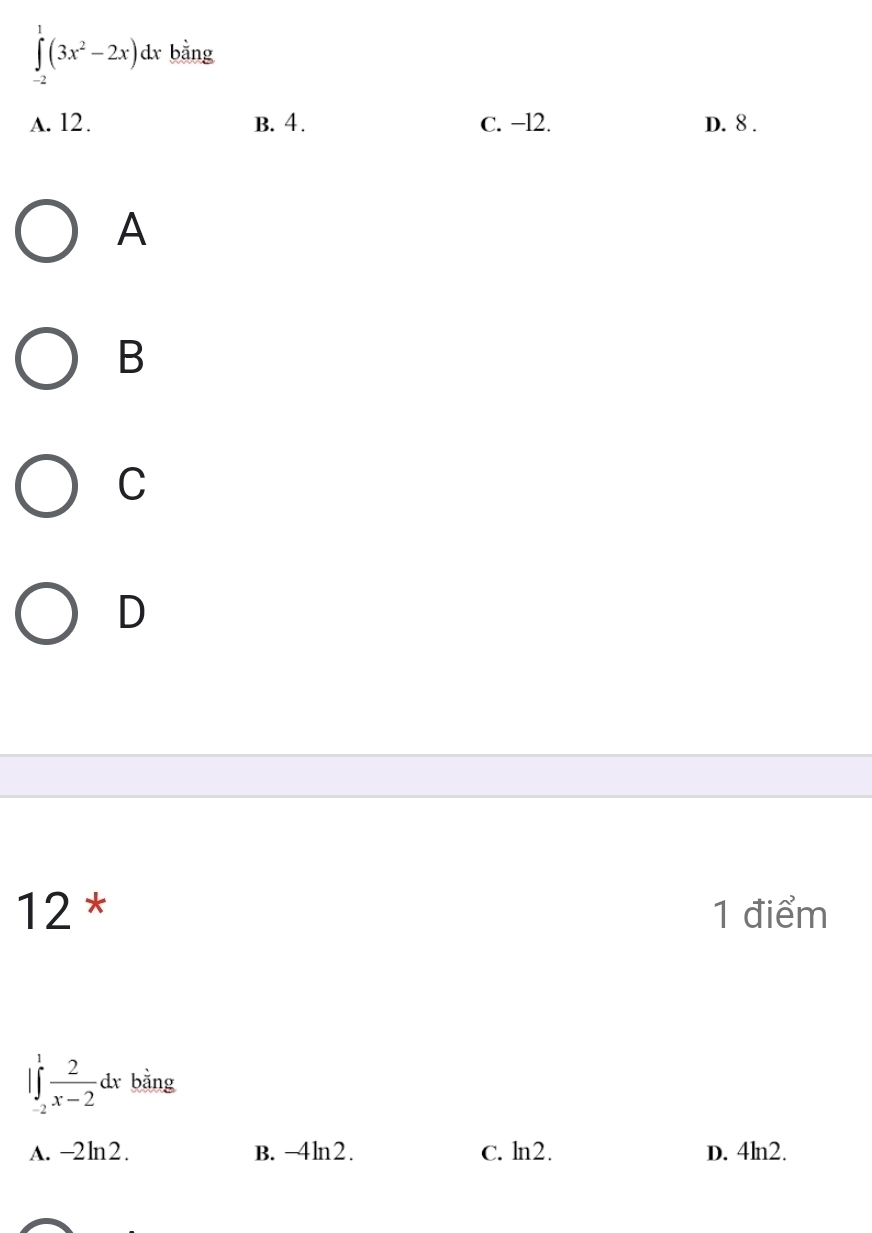 ∈tlimits _(-2)^1(3x^2-2x)dx r bằng
A. 12. B. 4. C. −l2. D. 8.
A
B
C
D
12 * 1 điểm
|∈tlimits _(-2)^1 2/x-2 dx bằng
A. -2ln2. B. -4ln2. C. ln2. D. 4ln2.