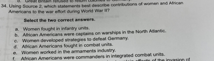 Great Britain refused to retum colonies to
34. Using Source 2, which statements best describe contributions of women and African
Americans to the war effort during World War II?
Select the two correct answers.
a. Women fought in infantry units.
b. African Americans were captains on warships in the North Atlantic.
c. Women developed strategies to defeat Germany.
d. African Americans fought in combat units.
e. Women worked in the armaments industry.
f. African Americans were commanders in integrated combat units.