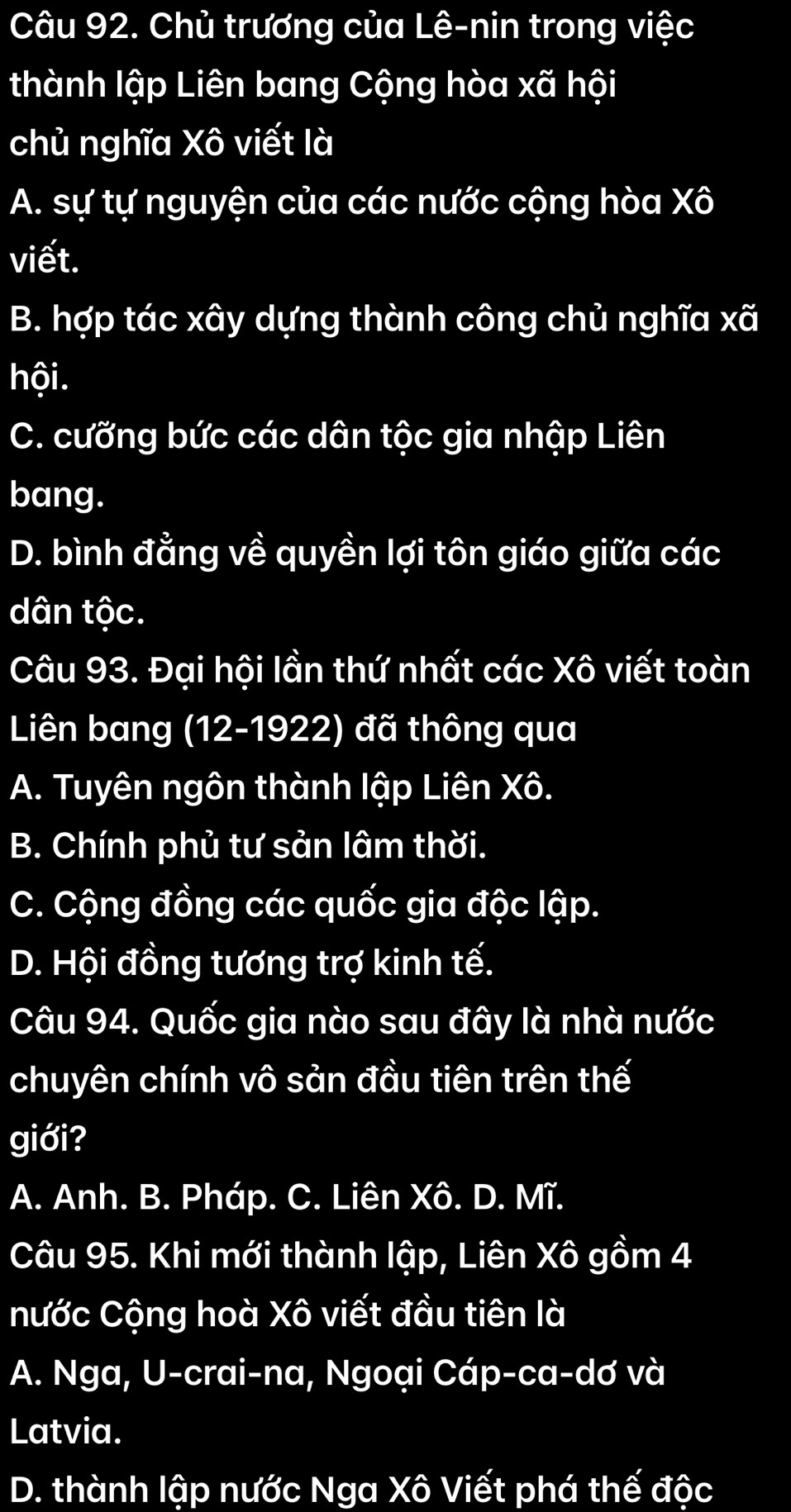 Chủ trương của Lê-nin trong việc
thành lập Liên bang Cộng hòa xã hội
chủ nghĩa Xô viết là
A. sự tự nguyện của các nước cộng hòa Xwidehat o I
viết.
B. hợp tác xây dựng thành công chủ nghĩa xã
hội.
C. cưỡng bức các dân tộc gia nhập Liên
bang.
D. bình đằng về quyền lợi tôn giáo giữa các
dân tộc.
Câu 93. Đại hội lần thứ nhất các Xô viết toàn
Liên bang (12-1922) đã thông qua
A. Tuyên ngôn thành lập Liên Xô.
B. Chính phủ tư sản lâm thời.
C. Cộng đồng các quốc gia độc lập.
D. Hội đồng tương trợ kinh tế.
Câu 94. Quốc gia nào sau đây là nhà nước
chuyên chính vô sản đầu tiên trên thế
giới?
A. Anh. B. Pháp. C. Liên Xô. D. Mĩ.
Câu 95. Khi mới thành lập, Liên Xô gồm 4
nước Cộng hoà Xô viết đầu tiên là
A. Nga, U-crai-na, Ngoại Cáp-ca-dơ và
Latvia.
D. thành lập nước Nga Xô Viết phá thế độc