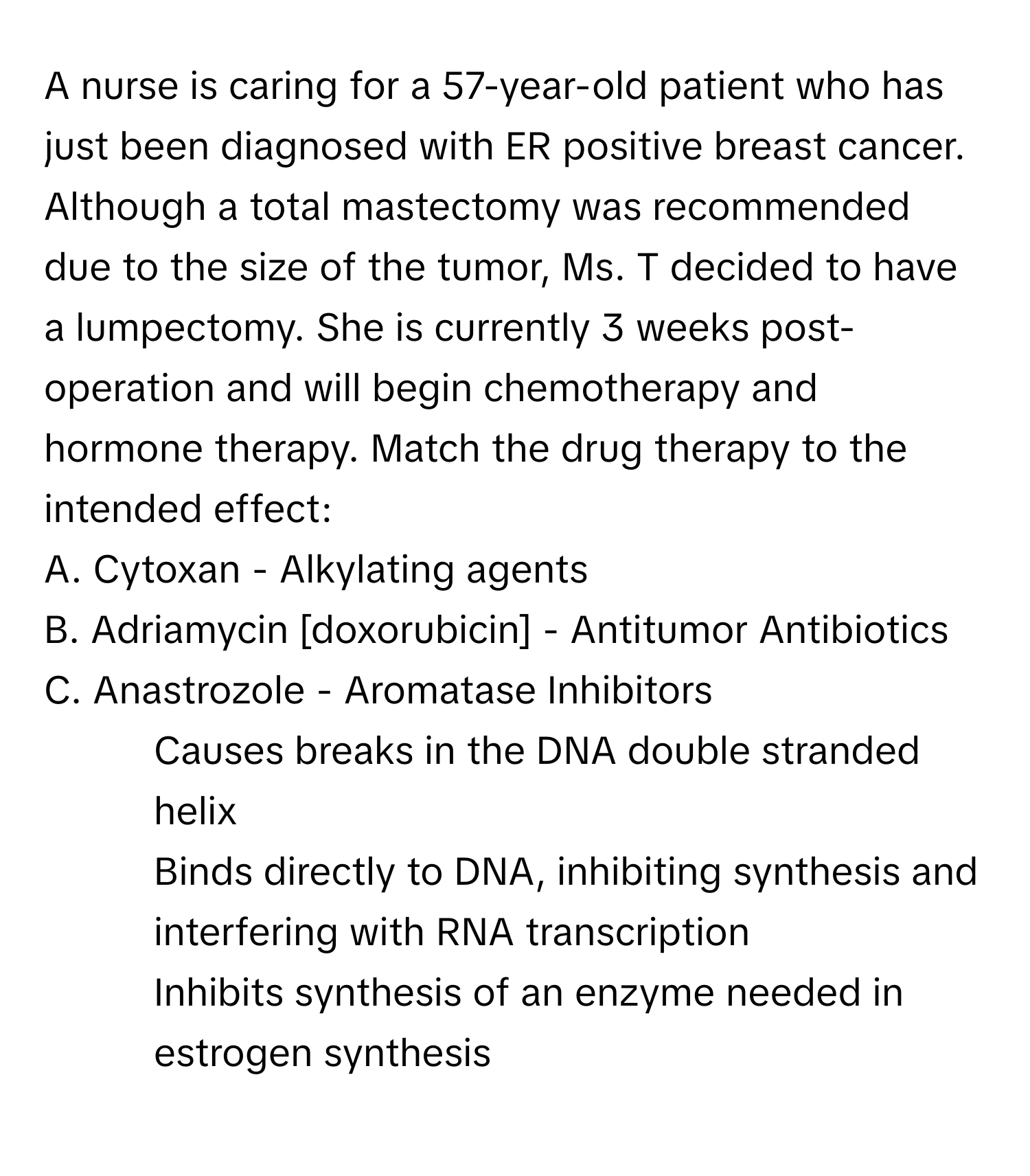 A nurse is caring for a 57-year-old patient who has just been diagnosed with ER positive breast cancer. Although a total mastectomy was recommended due to the size of the tumor, Ms. T decided to have a lumpectomy. She is currently 3 weeks post-operation and will begin chemotherapy and hormone therapy. Match the drug therapy to the intended effect:

A. Cytoxan - Alkylating agents
B. Adriamycin [doxorubicin] - Antitumor Antibiotics
C. Anastrozole - Aromatase Inhibitors

1. Causes breaks in the DNA double stranded helix
2. Binds directly to DNA, inhibiting synthesis and interfering with RNA transcription
3. Inhibits synthesis of an enzyme needed in estrogen synthesis