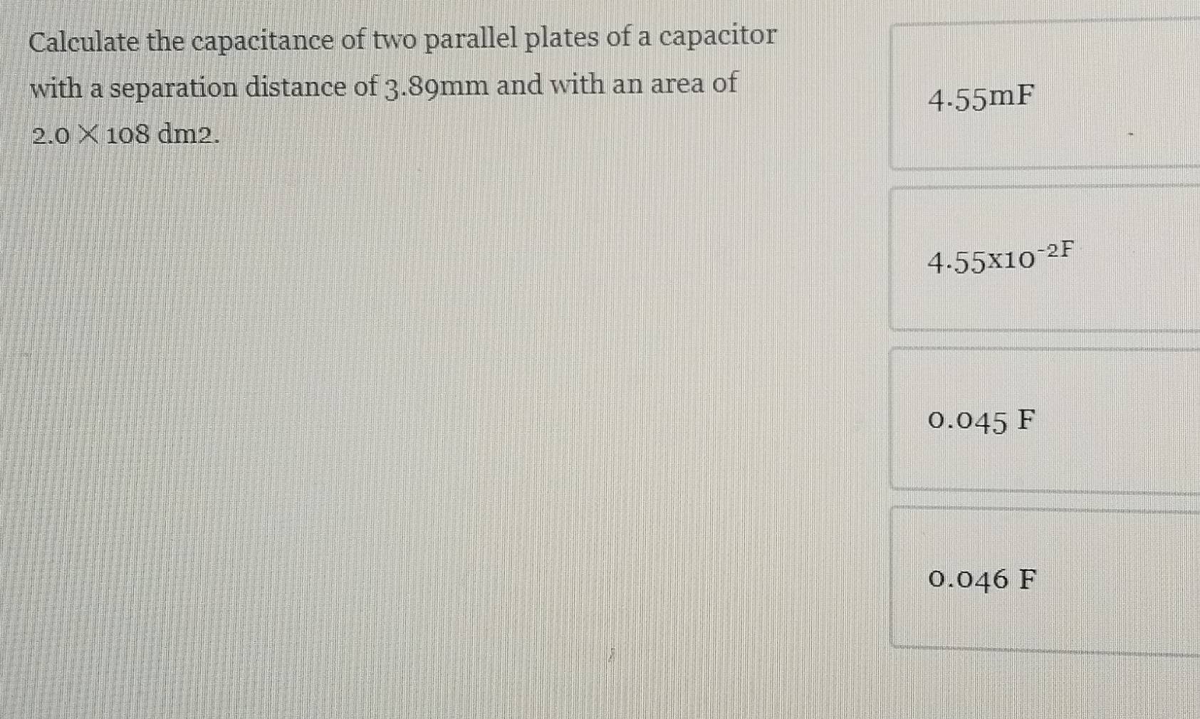 Calculate the capacitance of two parallel plates of a capacitor
with a separation distance of 3.89mm and with an area of
4.55mF
2.0* 108 dm D.
4.55x10^(-2F)
0.045 F
0.046 F