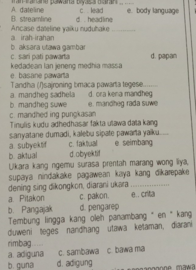 iran-franane pawarta biyasa diarani ,, .....
A. dateline c. . lead e. body language
B. streamline d. . headline
Ancase dateline yaiku nuduhake_
a. irah-irahan
b. aksara utawa gambar
c. sari pati pawarta d. papan
kedadean Ian jeneng medhia massa
e. basane pawarta
Tandha (/)sajroning bmaca pawarta tegese. _
a. mandheg sadhela d. ora kena mandheg
b. mandheg suwe e. mandheg rada suwe
c. mandhed ing pungkasan
Tinulis kudu adhedhasar fakta utawa data kang
sanyatane dumadi, kalebu sipate pawarta yaiku.....
a. subyektif c. faktual e. seimbang
b. aktual d. obyektif
Ukara kang ngemu surasa prentah marang wong liya,
supaya nindakake pagawean kaya kang dikarepake
dening sing dikongkon, diarani ukara_
a. Pitakon c. pakon. e.. crita
b. Pangajak d. pengarep
Tembung lingga kang oleh panambang “ en “ kang
duweni teges nandhang utawa ketaman, diarani
rimbag.....
a. adiguna c. sambawa c. bawa ma
b. guna d. adigung