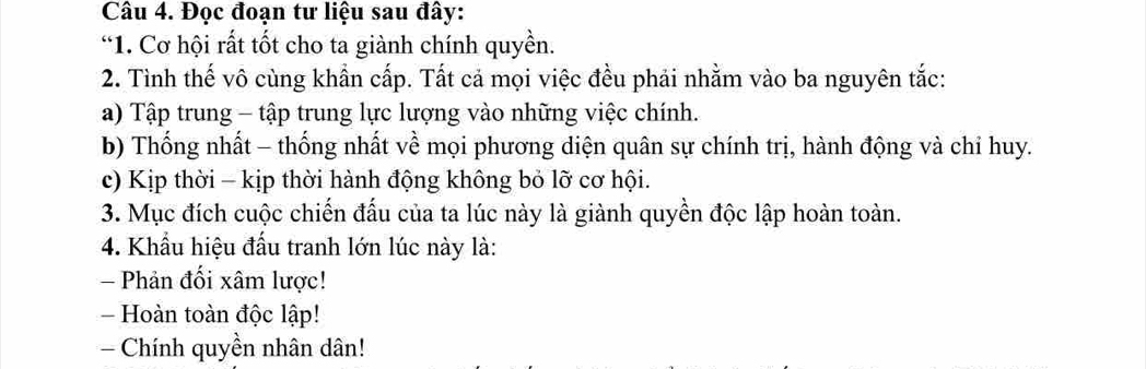 Đọc đoạn tư liệu sau đây:
*1. Cơ hội rất tốt cho ta giành chính quyền.
2. Tình thế vô cùng khẩn cấp. Tất cả mọi việc đều phải nhằm vào ba nguyên tắc:
a) Tập trung - tập trung lực lượng vào những việc chính.
b) Thống nhất - thống nhất về mọi phương diện quân sự chính trị, hành động và chỉ huy.
c) Kịp thời - kịp thời hành động không bỏ lỡ cơ hội.
3. Mục đích cuộc chiến đấu của ta lúc này là giành quyền độc lập hoàn toàn.
4. Khẩu hiệu đấu tranh lớn lúc này là:
Phản đối xâm lược!
- Hoàn toàn độc lập!
Chính quyền nhân dân!