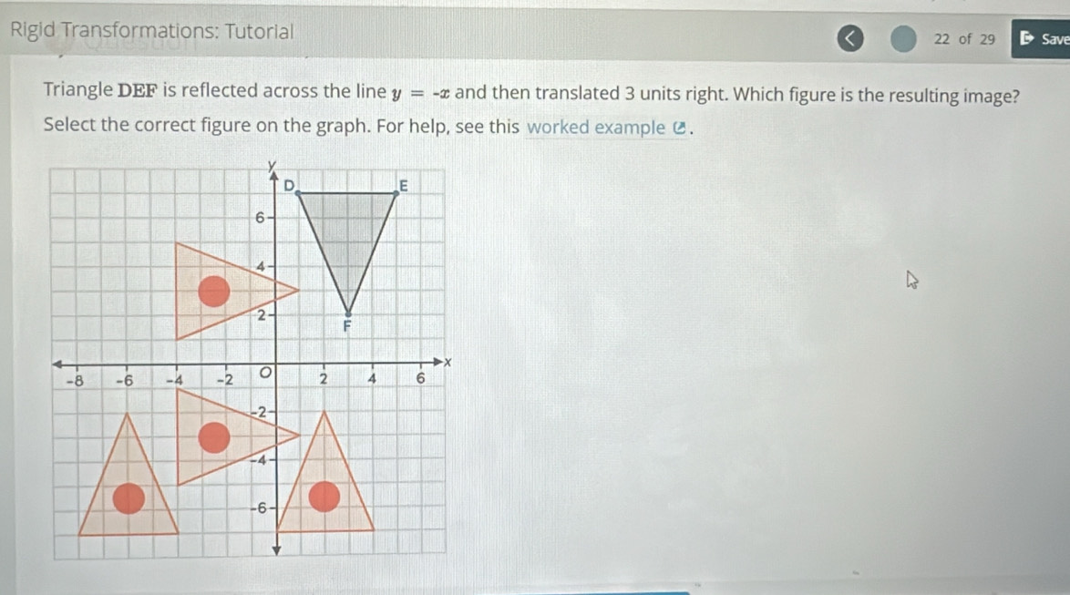 Rigid Transformations: Tutorial 22 of 29 D Save 
Triangle DEF is reflected across the line y=-x and then translated 3 units right. Which figure is the resulting image? 
Select the correct figure on the graph. For help, see this worked example ⑫.