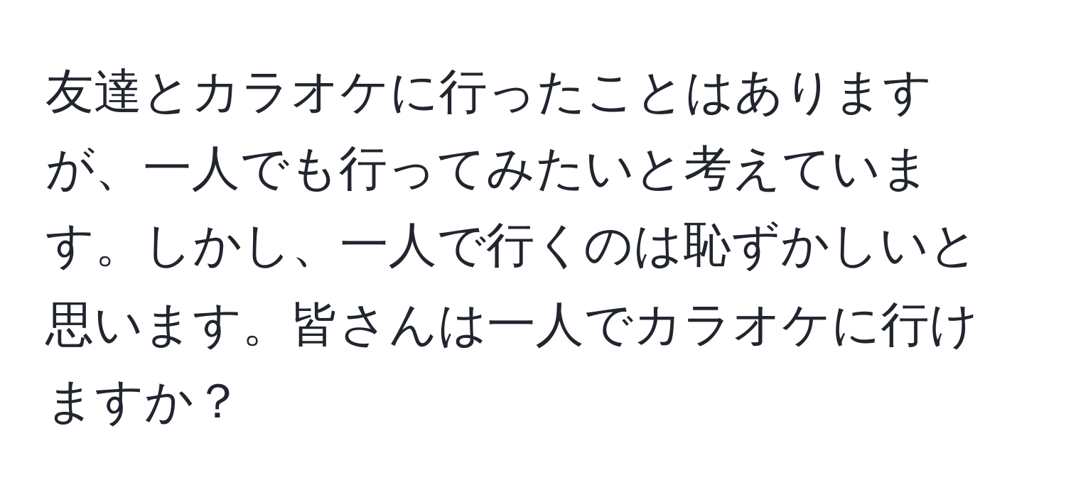 友達とカラオケに行ったことはありますが、一人でも行ってみたいと考えています。しかし、一人で行くのは恥ずかしいと思います。皆さんは一人でカラオケに行けますか？