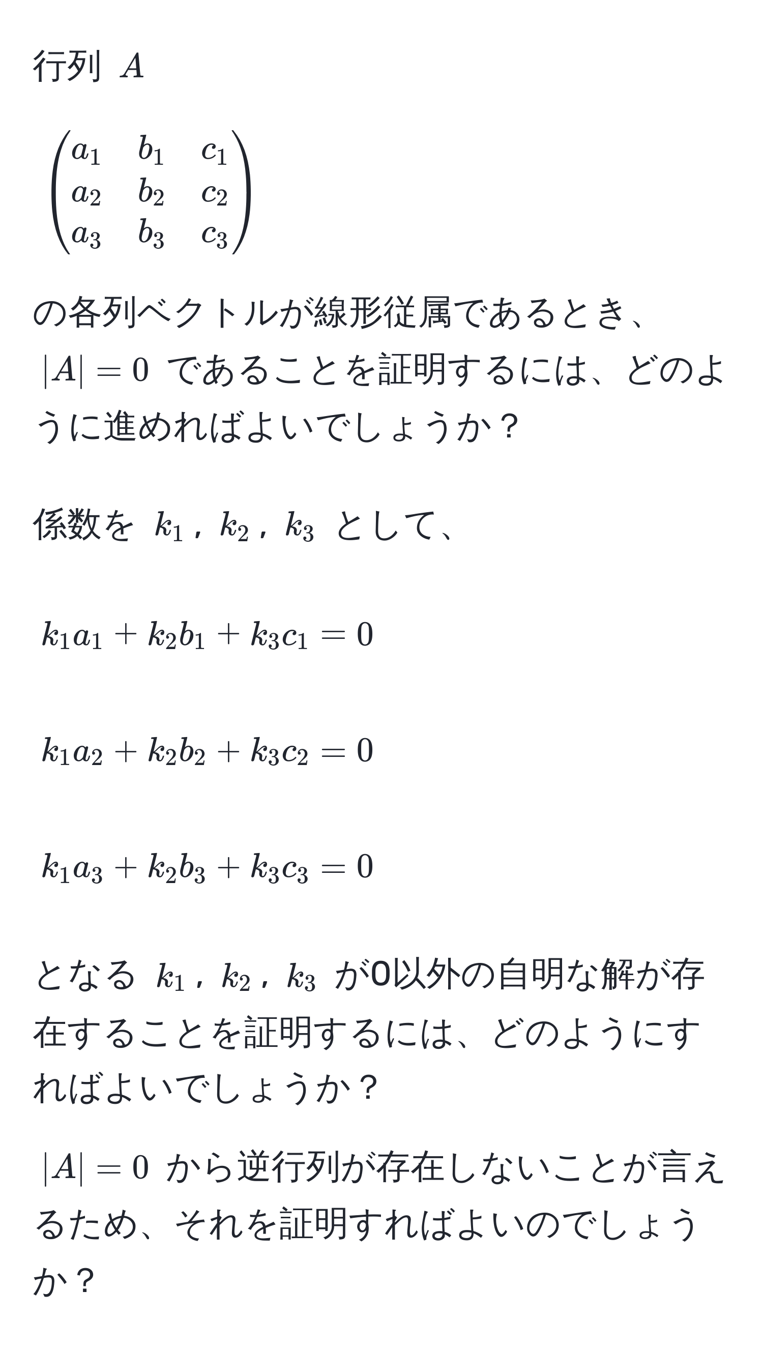 行列 $A$  
  
[
beginpmatrix
a_1 & b_1 & c_1 
a_2 & b_2 & c_2 
a_3 & b_3 & c_3 
endpmatrix
]

の各列ベクトルが線形従属であるとき、$|A|=0$ であることを証明するには、どのように進めればよいでしょうか？

係数を $k_1$, $k_2$, $k_3$ として、  

[
k_1 a_1 + k_2 b_1 + k_3 c_1 = 0
]

[
k_1 a_2 + k_2 b_2 + k_3 c_2 = 0
]

[
k_1 a_3 + k_2 b_3 + k_3 c_3 = 0
]

となる $k_1$, $k_2$, $k_3$ が0以外の自明な解が存在することを証明するには、どのようにすればよいでしょうか？

$|A|=0$ から逆行列が存在しないことが言えるため、それを証明すればよいのでしょうか？