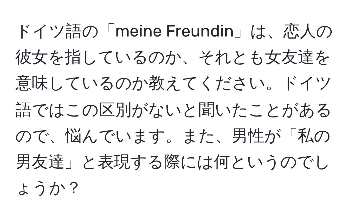 ドイツ語の「meine Freundin」は、恋人の彼女を指しているのか、それとも女友達を意味しているのか教えてください。ドイツ語ではこの区別がないと聞いたことがあるので、悩んでいます。また、男性が「私の男友達」と表現する際には何というのでしょうか？